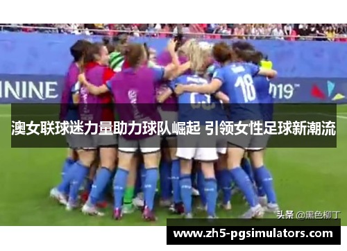 澳女联球迷力量助力球队崛起 引领女性足球新潮流