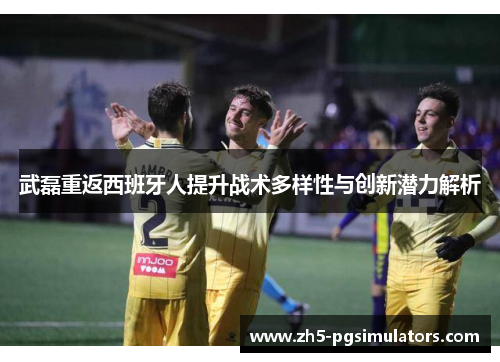 武磊重返西班牙人提升战术多样性与创新潜力解析