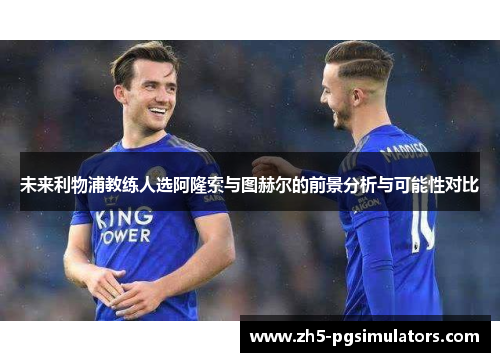 未来利物浦教练人选阿隆索与图赫尔的前景分析与可能性对比