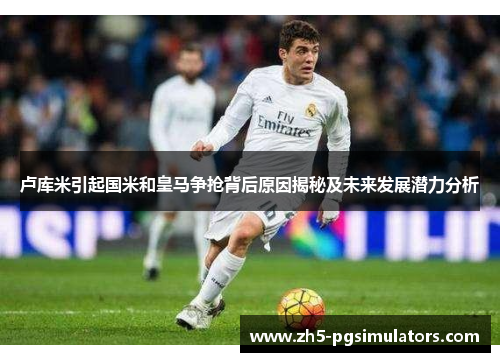 卢库米引起国米和皇马争抢背后原因揭秘及未来发展潜力分析