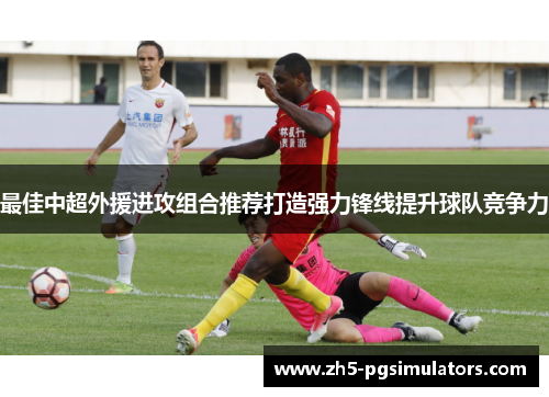 最佳中超外援进攻组合推荐打造强力锋线提升球队竞争力