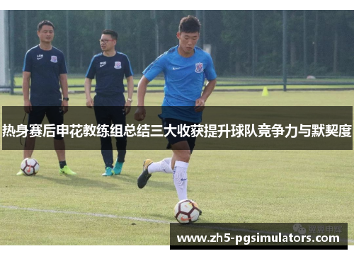 热身赛后申花教练组总结三大收获提升球队竞争力与默契度
