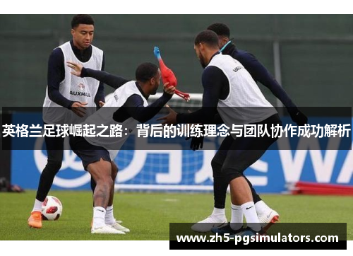 英格兰足球崛起之路：背后的训练理念与团队协作成功解析
