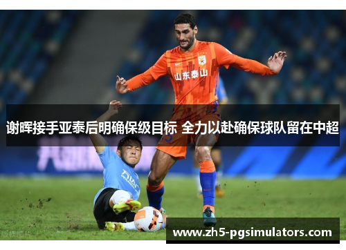 谢晖接手亚泰后明确保级目标 全力以赴确保球队留在中超