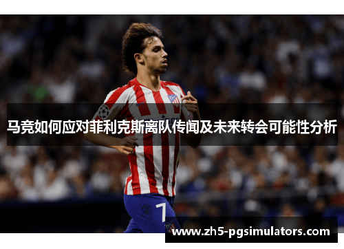 马竞如何应对菲利克斯离队传闻及未来转会可能性分析