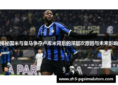 揭秘国米与皇马争夺卢库米背后的深层次原因与未来影响