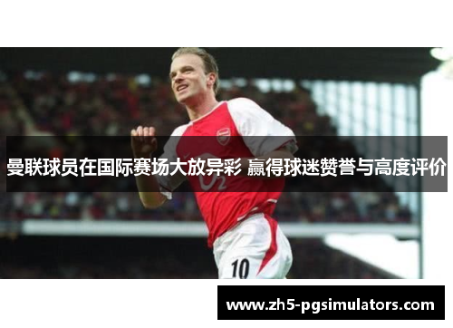 曼联球员在国际赛场大放异彩 赢得球迷赞誉与高度评价