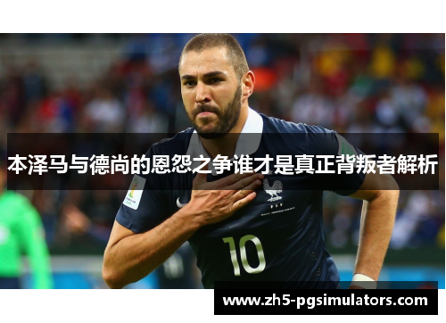 本泽马与德尚的恩怨之争谁才是真正背叛者解析