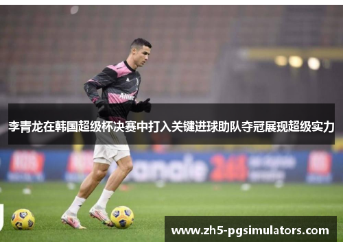 李青龙在韩国超级杯决赛中打入关键进球助队夺冠展现超级实力