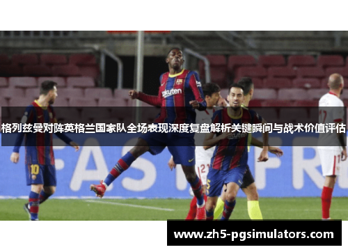 格列兹曼对阵英格兰国家队全场表现深度复盘解析关键瞬间与战术价值评估