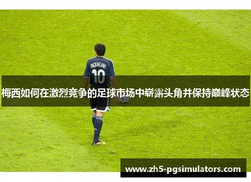 梅西如何在激烈竞争的足球市场中崭露头角并保持巅峰状态 梅西如何在激烈竞争的足球市场中崭露头角并保持巅峰状态