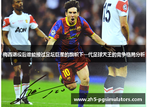 梅西退役后谁能接过足坛巨星的旗帜下一代足球天王的竞争格局分析