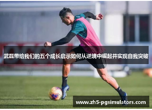 武磊带给我们的五个成长启示如何从逆境中崛起并实现自我突破