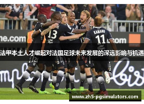 法甲本土人才崛起对法国足球未来发展的深远影响与机遇