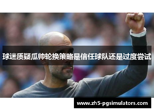 球迷质疑瓜帅轮换策略是信任球队还是过度尝试